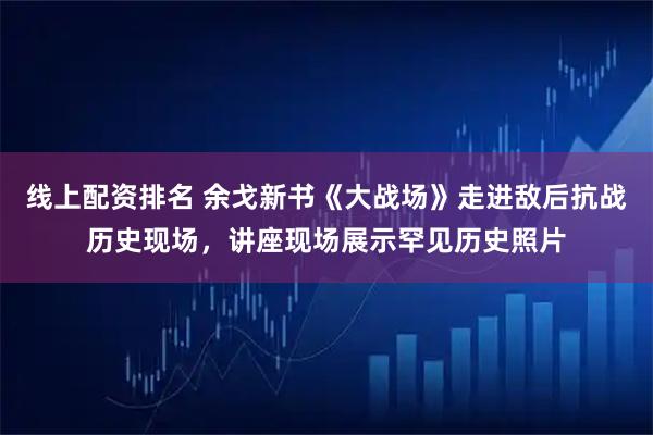 线上配资排名 余戈新书《大战场》走进敌后抗战历史现场，讲座现场展示罕见历史照片