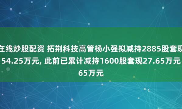 在线炒股配资 拓荆科技高管杨小强拟减持2885股套现54.25万元, 此前已累计减持1600股套现27.65万元