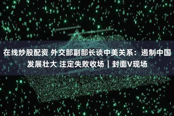 在线炒股配资 外交部副部长谈中美关系：遏制中国发展壮大 注定失败收场｜封面V现场