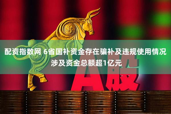 配资指数网 6省国补资金存在骗补及违规使用情况 涉及资金总额超1亿元