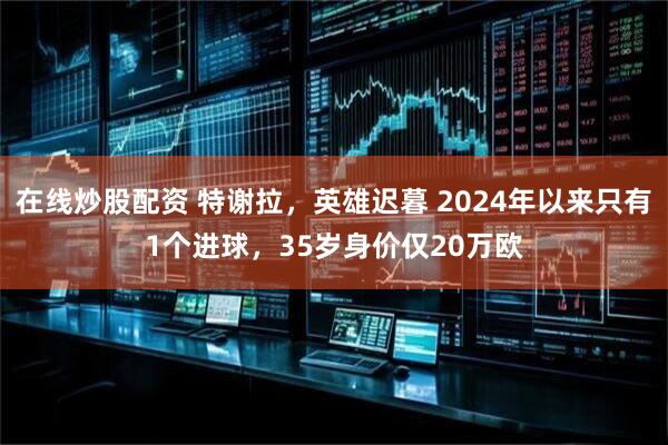 在线炒股配资 特谢拉，英雄迟暮 2024年以来只有1个进球，35岁身价仅20万欧