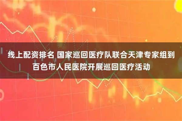 线上配资排名 国家巡回医疗队联合天津专家组到百色市人民医院开展巡回医疗活动