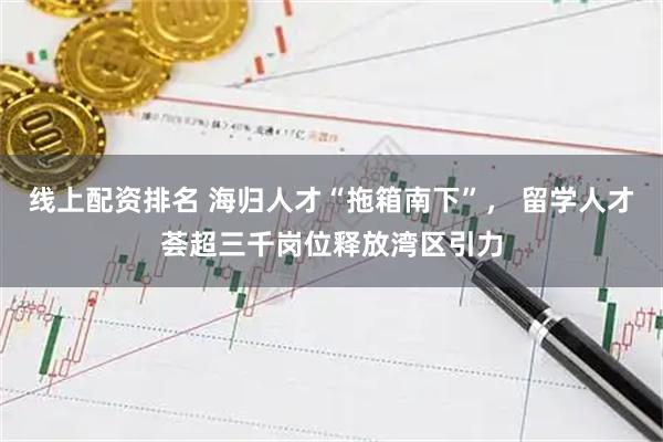 线上配资排名 海归人才“拖箱南下”， 留学人才荟超三千岗位释放湾区引力