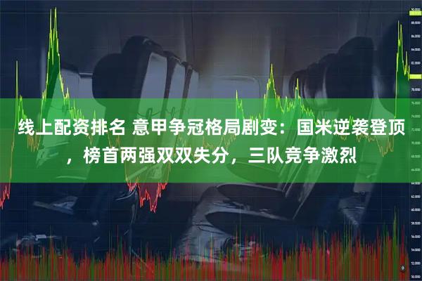 线上配资排名 意甲争冠格局剧变：国米逆袭登顶，榜首两强双双失分，三队竞争激烈
