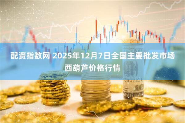 配资指数网 2025年12月7日全国主要批发市场西葫芦价格行情