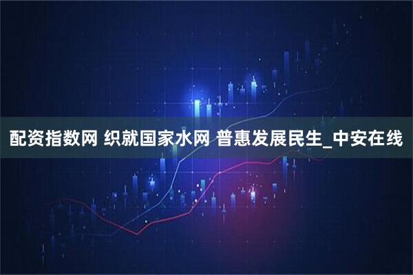 配资指数网 织就国家水网 普惠发展民生_中安在线