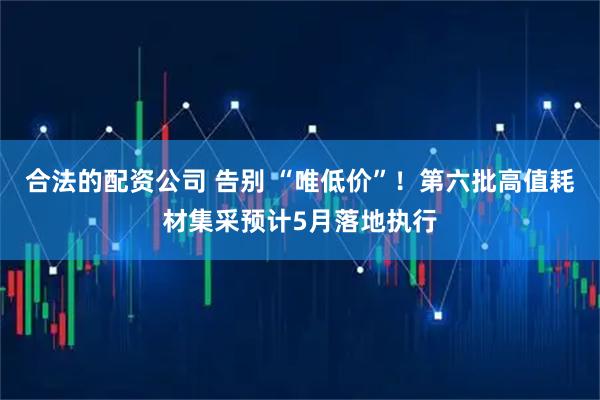 合法的配资公司 告别 “唯低价”！第六批高值耗材集采预计5月落地执行
