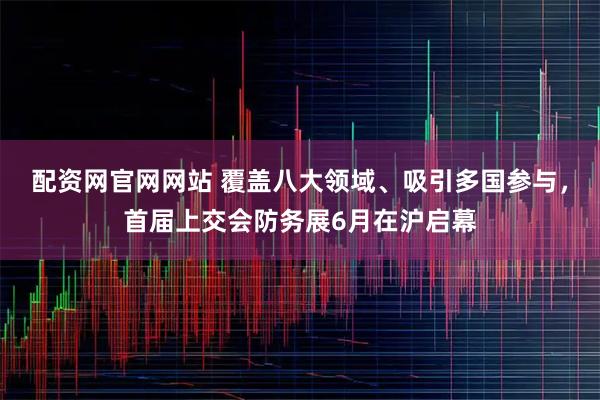 配资网官网网站 覆盖八大领域、吸引多国参与，首届上交会防务展6月在沪启幕