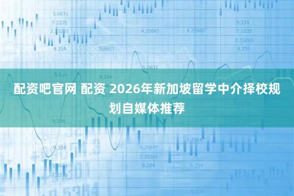 配资吧官网 配资 2026年新加坡留学中介择校规划自媒体推荐