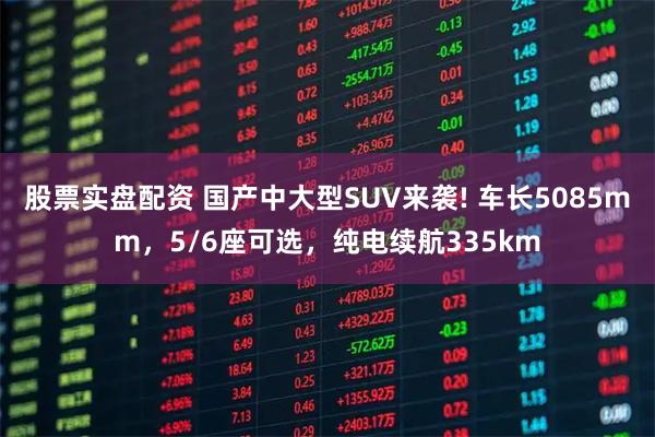 股票实盘配资 国产中大型SUV来袭! 车长5085mm，5/6座可选，纯电续航335km