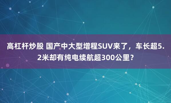 高杠杆炒股 国产中大型增程SUV来了，车长超5.2米却有纯电续航超300公里？