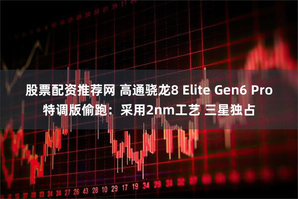 股票配资推荐网 高通骁龙8 Elite Gen6 Pro特调版偷跑：采用2nm工艺 三星独占