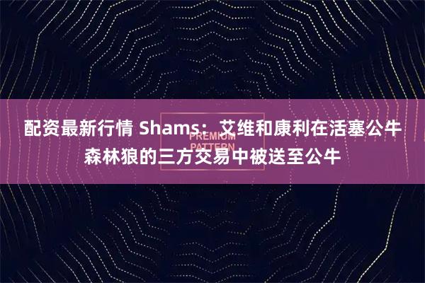 配资最新行情 Shams：艾维和康利在活塞公牛森林狼的三方交易中被送至公牛