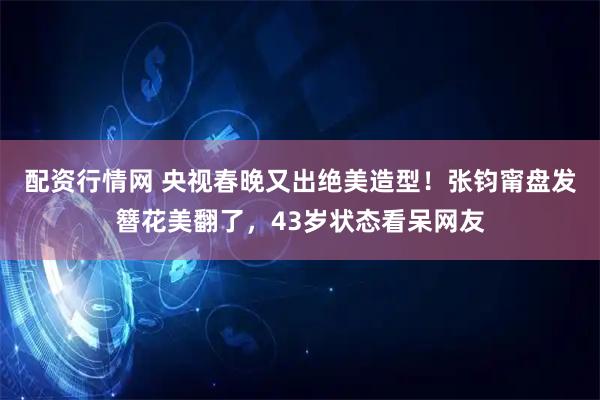 配资行情网 央视春晚又出绝美造型！张钧甯盘发簪花美翻了，43岁状态看呆网友