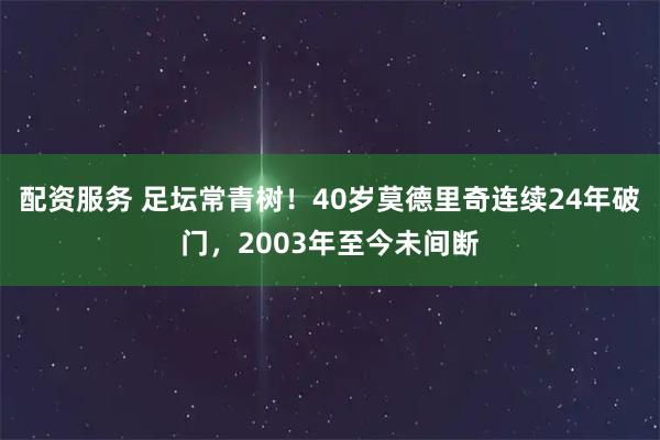 配资服务 足坛常青树！40岁莫德里奇连续24年破门，2003年至今未间断