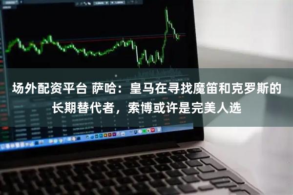 场外配资平台 萨哈：皇马在寻找魔笛和克罗斯的长期替代者，索博或许是完美人选