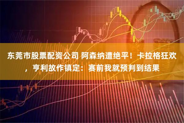 东莞市股票配资公司 阿森纳遭绝平！卡拉格狂欢，亨利故作镇定：赛前我就预判到结果