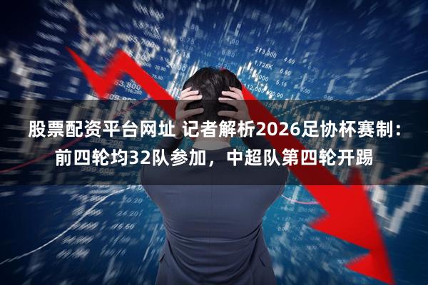 股票配资平台网址 记者解析2026足协杯赛制：前四轮均32队参加，中超队第四轮开踢