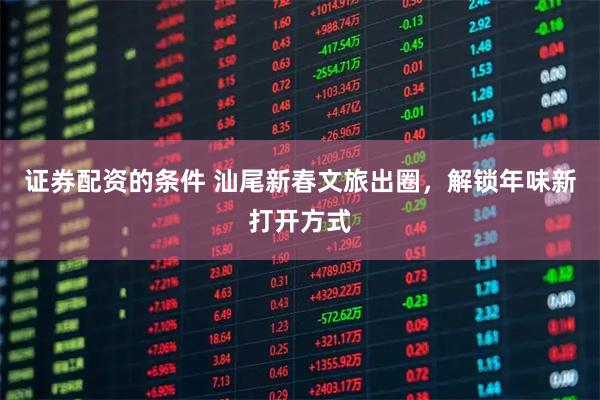 证券配资的条件 汕尾新春文旅出圈，解锁年味新打开方式