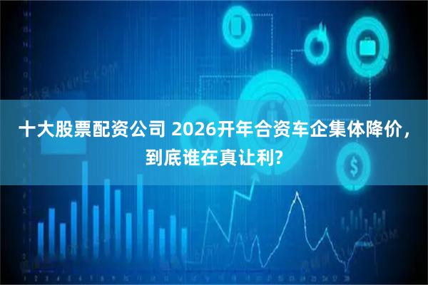 十大股票配资公司 2026开年合资车企集体降价,到底谁在真让利?