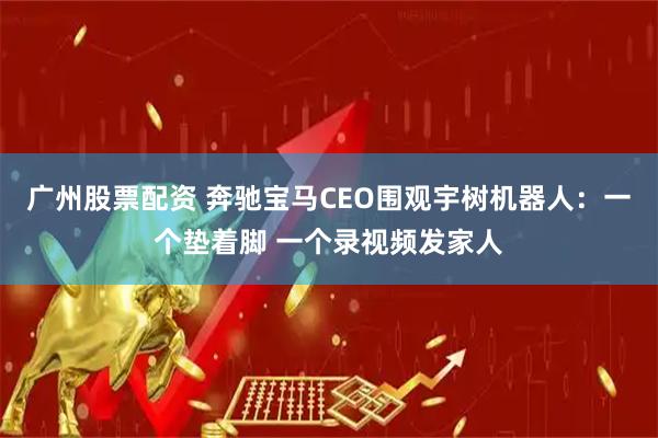 广州股票配资 奔驰宝马CEO围观宇树机器人：一个垫着脚 一个录视频发家人