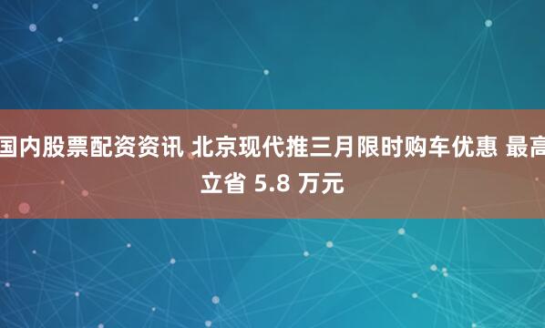 国内股票配资资讯 北京现代推三月限时购车优惠 最高立省 5.8 万元