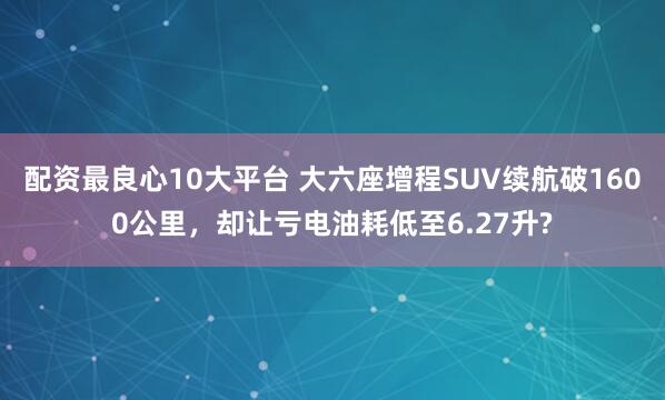 配资最良心10大平台 大六座增程SUV续航破1600公里，却让亏电油耗低至6.27升?