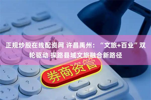 正规炒股在线配资网 许昌禹州：“文旅+百业”双轮驱动 探路县域文旅融合新路径