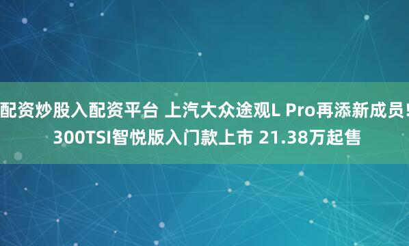 配资炒股入配资平台 上汽大众途观L Pro再添新成员! 300TSI智悦版入门款上市 21.38万起售