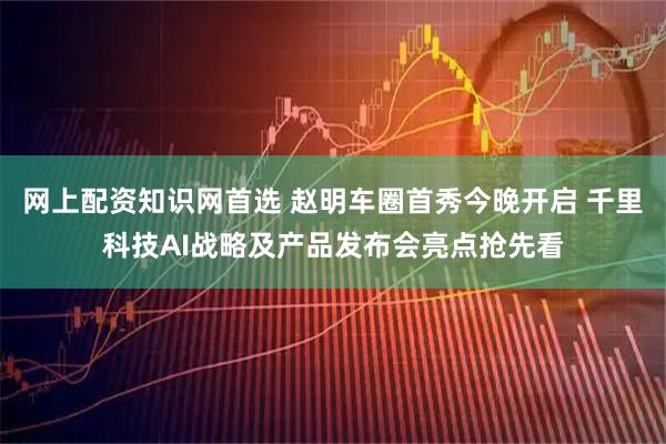 网上配资知识网首选 赵明车圈首秀今晚开启 千里科技AI战略及产品发布会亮点抢先看