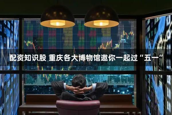 配资知识股 重庆各大博物馆邀你一起过“五一”