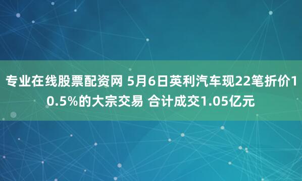 专业在线股票配资网 5月6日英利汽车现22笔折价10.5%的大宗交易 合计成交1.05亿元