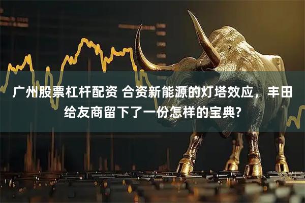 广州股票杠杆配资 合资新能源的灯塔效应，丰田给友商留下了一份怎样的宝典?